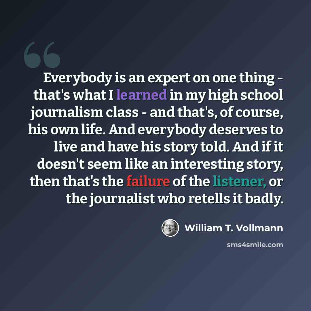 “Everybody is an expert on one thing - that's what I learned in my high school journalism class - and that's, of course, his own life. And everybody deserves to live and have his story told. And if it doesn't seem like an interesting story, then that's the failure of the listener, or the journalist…” quote by William T. Vollmann