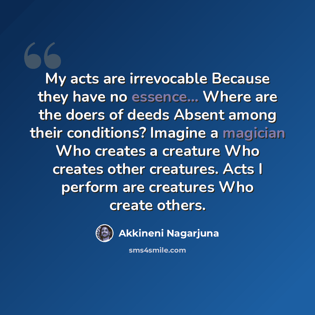 “My acts are irrevocable Because they have no essence... Where are the doers of deeds Absent among their conditions? Imagine a magician Who creates a creature Who creates other creatures. Acts I perform are creatures Who create others.” quote by Akkineni Nagarjuna