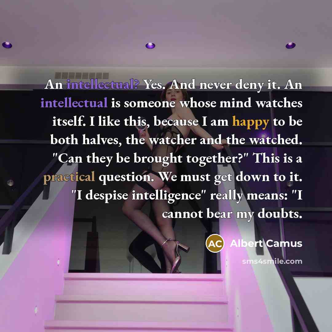 “An intellectual? Yes. And never deny it. An intellectual is someone whose mind watches itself. I like this, because I am happy to be both halves, the watcher and the watched. "Can they be brought together?" This is a practical question. We must get down to it. "I despise intelligence" really…” quote by Albert Camus