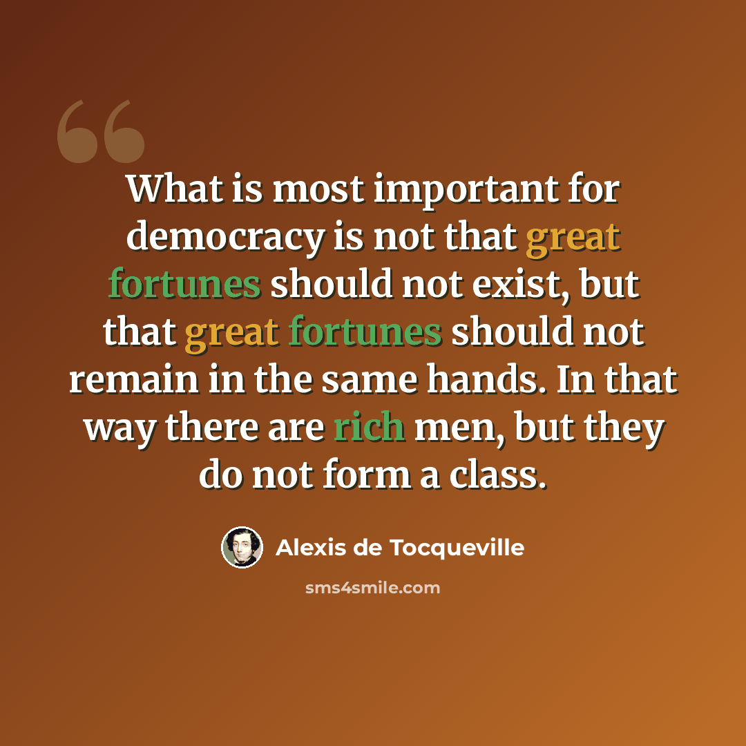 “What is most important for democracy is not that great fortunes should not exist, but that great fortunes should not remain in the same hands. In that way there are rich men, but they do not form a class.” quote by Alexis de Tocqueville
