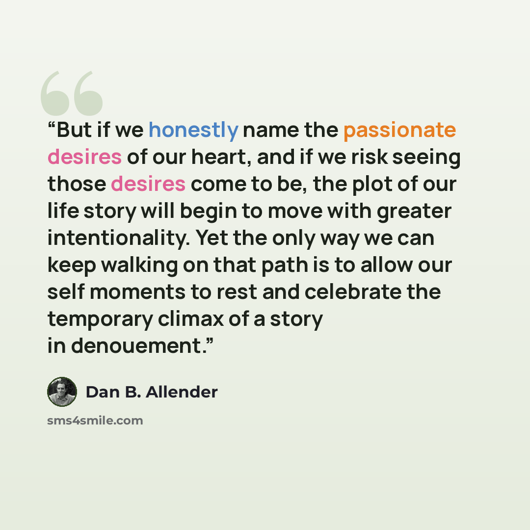“But if we honestly name the passionate desires of our heart, and if we risk seeing those desires come to be, the plot of our life story will begin to move with greater intentionality. Yet the only way we can keep walking on that path is to allow our self moments to rest and celebrate the temporary…” quote by Dan B. Allender