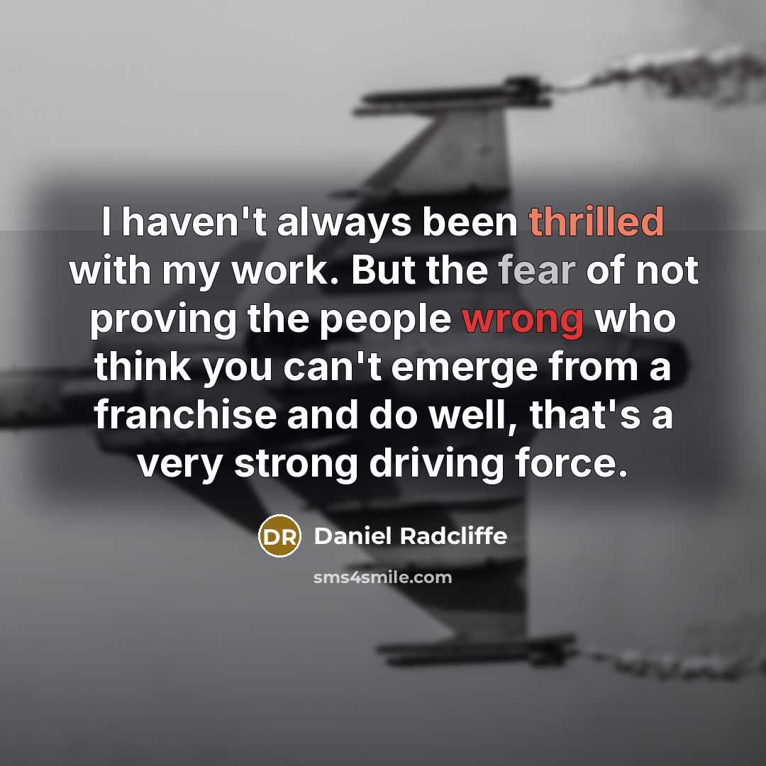 “I haven't always been thrilled with my work. But the fear of not proving the people wrong who think you can't emerge from a franchise and do well, that's a very strong driving force.” quote by Daniel Radcliffe