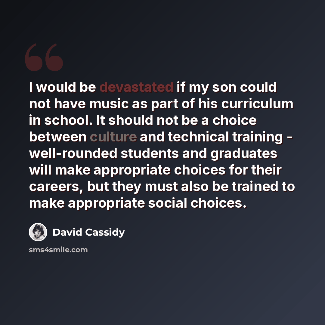 “I would be devastated if my son could not have music as part of his curriculum in school. It should not be a choice between culture and technical training - well-rounded students and graduates will make appropriate choices for their careers, but they must also be trained to make appropriate social…” quote by David Cassidy