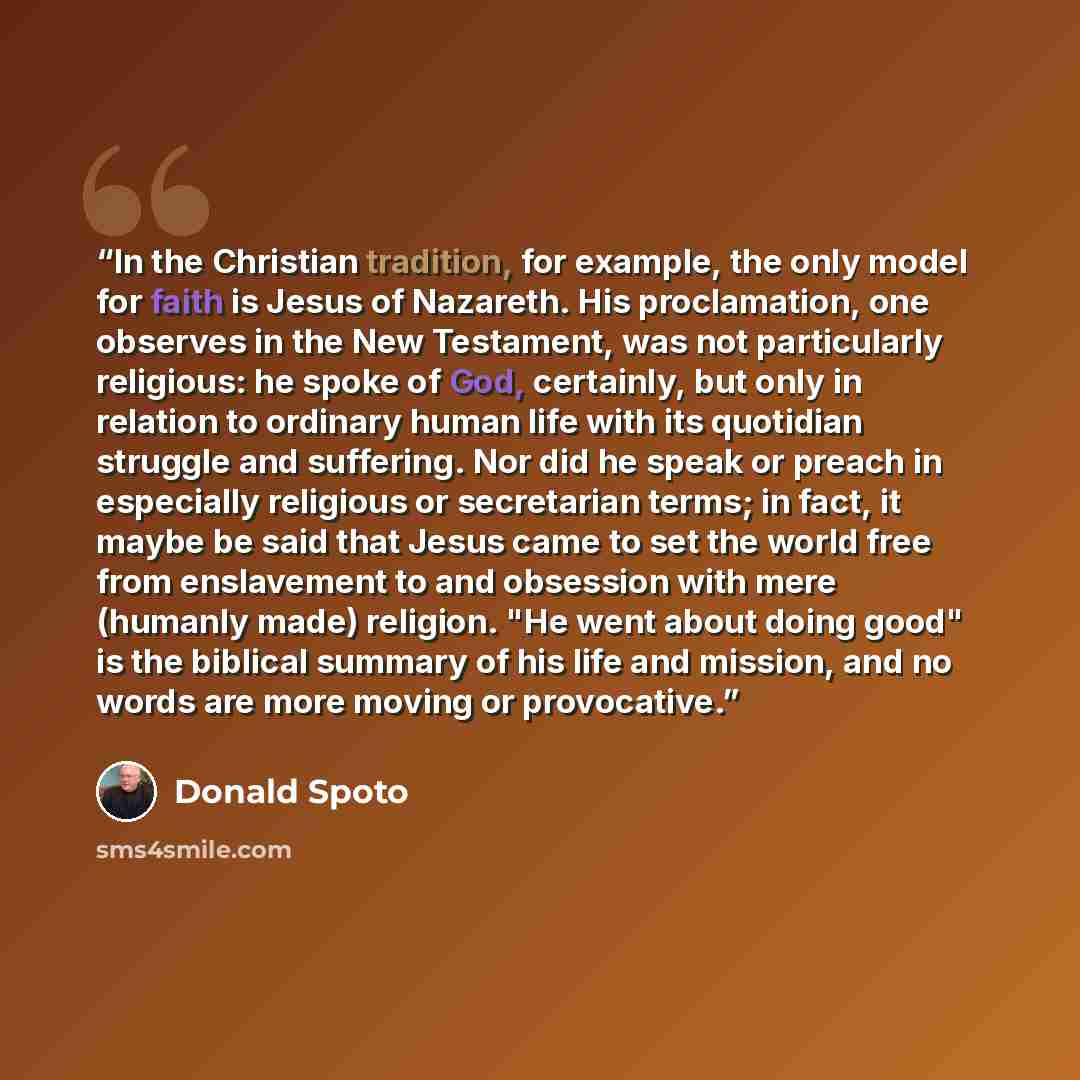 “In the Christian tradition, for example, the only model for faith is Jesus of Nazareth. His proclamation, one observes in the New Testament, was not particularly religious: he spoke of God, certainly, but only in relation to ordinary human life with its quotidian struggle and suffering. Nor did he…” quote by Donald Spoto