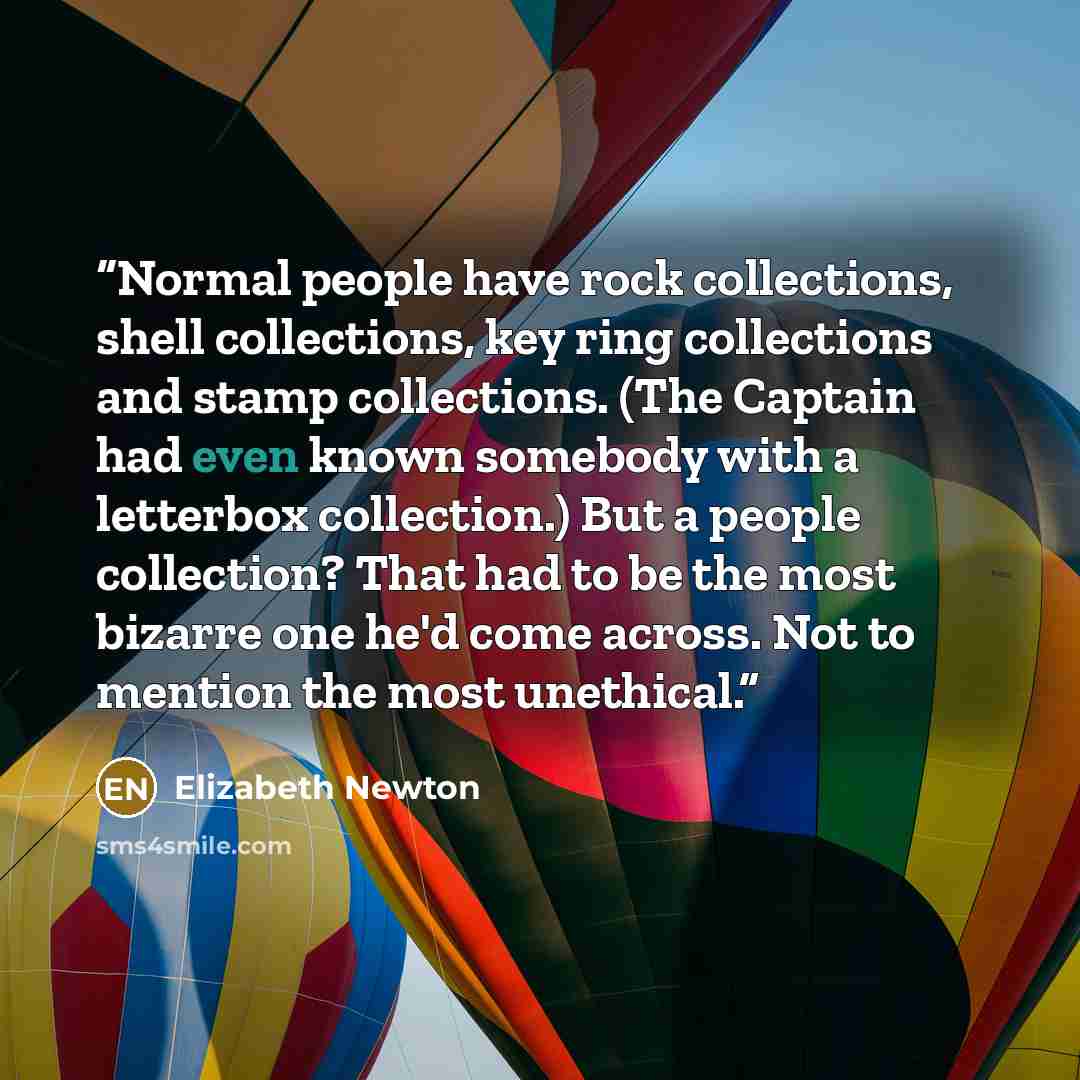 “Normal people have rock collections, shell collections, key ring collections and stamp collections. (The Captain had even known somebody with a letterbox collection.) But a people collection? That had to be the most bizarre one he'd come across. Not to mention the most unethical.” quote by Elizabeth Newton