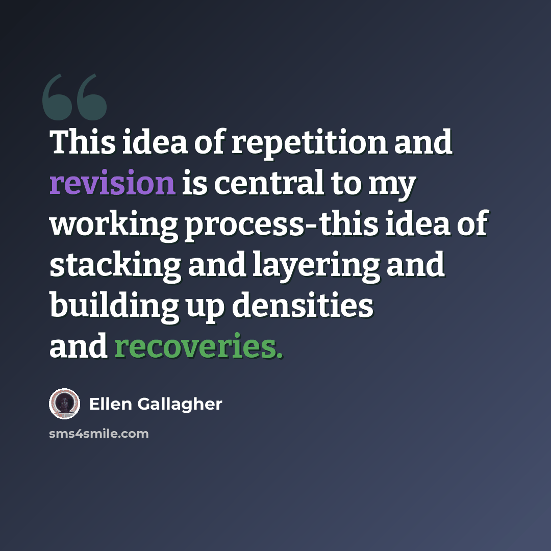 “This idea of repetition and revision is central to my working process-this idea of stacking and layering and building up densities and recoveries.” quote by Ellen Gallagher