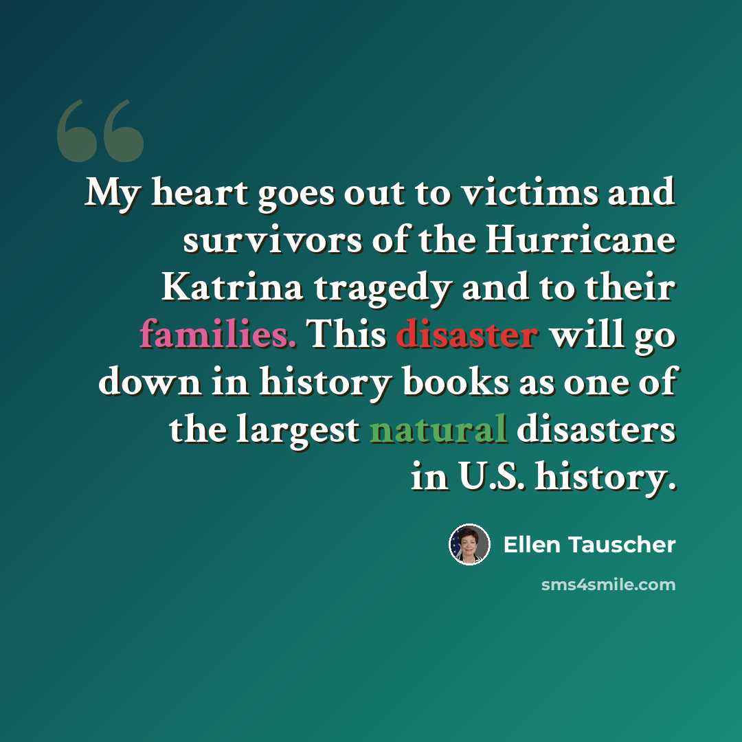 “My heart goes out to victims and survivors of the Hurricane Katrina tragedy and to their families. This disaster will go down in history books as one of the largest natural disasters in U.S. history.” quote by Ellen Tauscher
