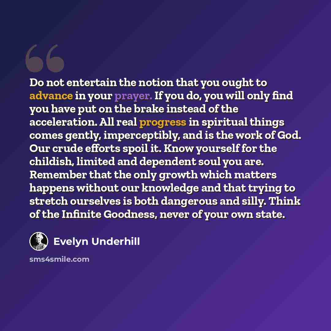 “Do not entertain the notion that you ought to advance in your prayer. If you do, you will only find you have put on the brake instead of the acceleration. All real progress in spiritual things comes gently, imperceptibly, and is the work of God. Our crude efforts spoil it. Know yourself for the…” quote by Evelyn Underhill