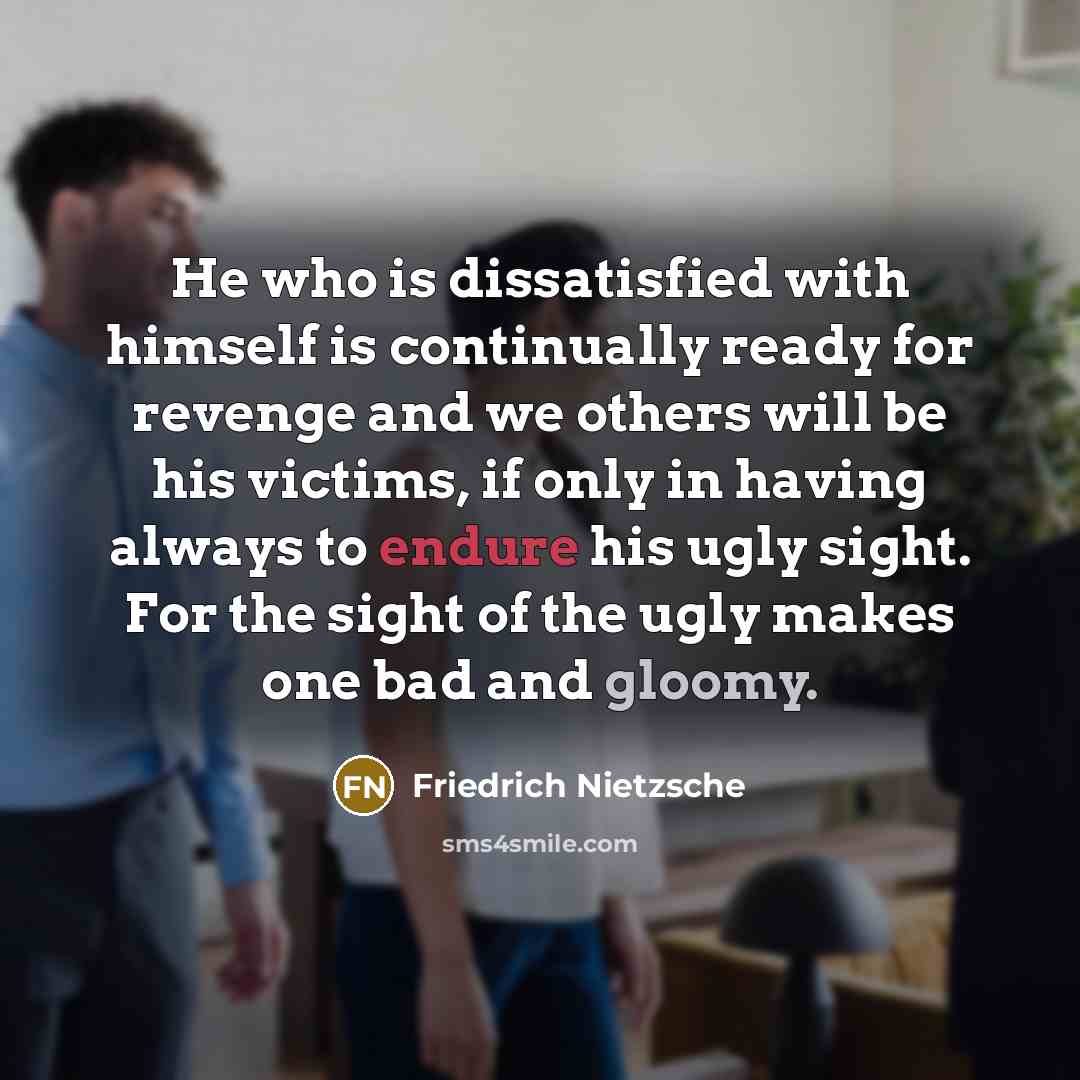 “He who is dissatisfied with himself is continually ready for revenge and we others will be his victims, if only in having always to endure his ugly sight. For the sight of the ugly makes one bad and gloomy.” quote by Friedrich Nietzsche