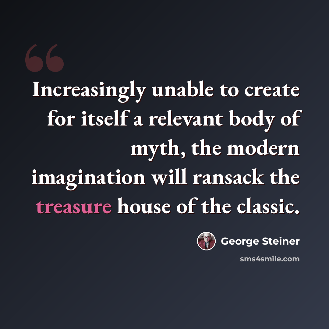 “Increasingly unable to create for itself a relevant body of myth, the modern imagination will ransack the treasure house of the classic.” quote by George Steiner