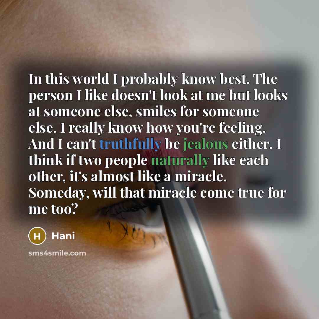 “In this world I probably know best. The person I like doesn't look at me but looks at someone else, smiles for someone else. I really know how you're feeling. And I can't truthfully be jealous either. I think if two people naturally like each other, it's almost like a miracle. Someday, will that…” quote by Hani