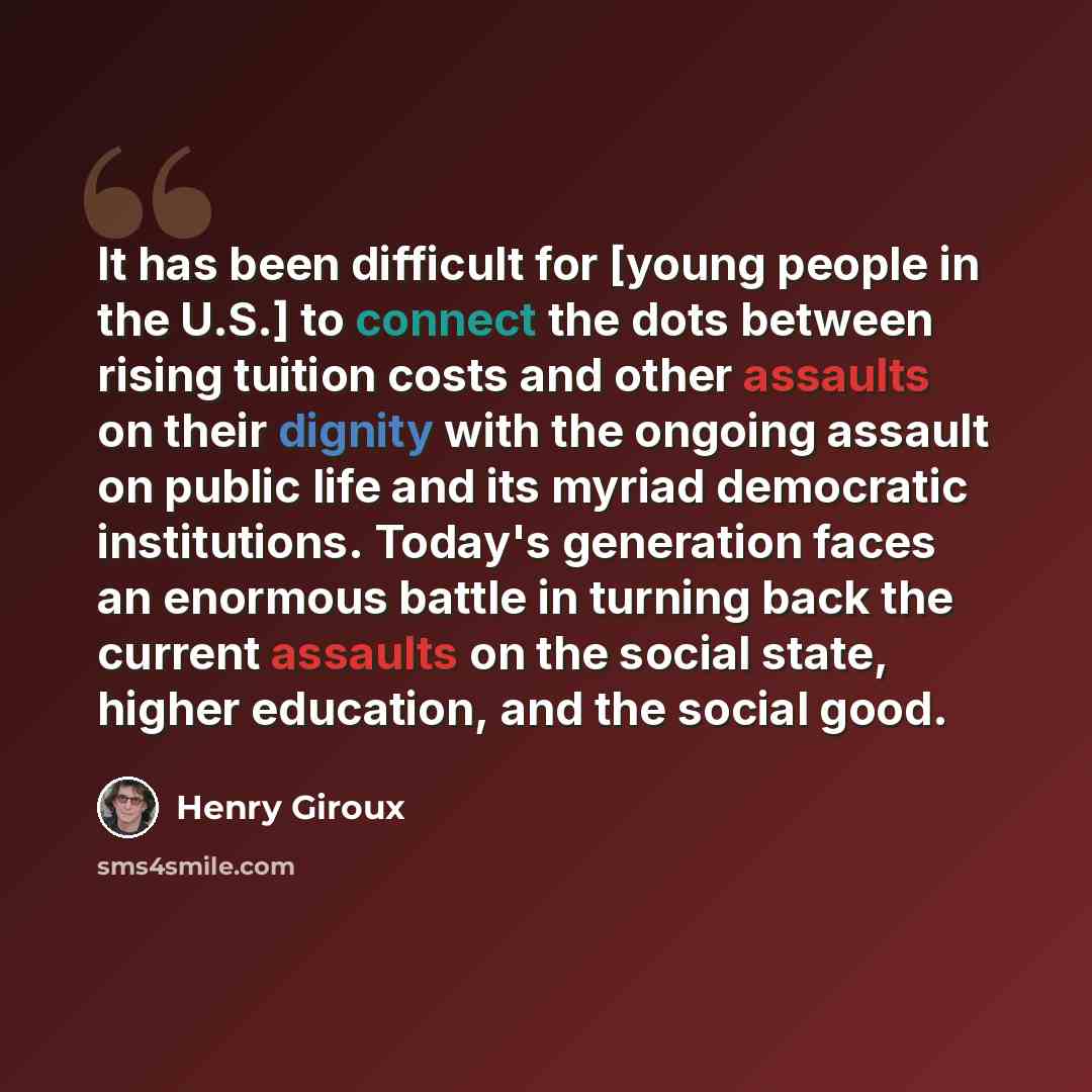 “It has been difficult for [young people in the U.S.] to connect the dots between rising tuition costs and other assaults on their dignity with the ongoing assault on public life and its myriad democratic institutions. Today's generation faces an enormous battle in turning back the current assaults…” quote by Henry Giroux