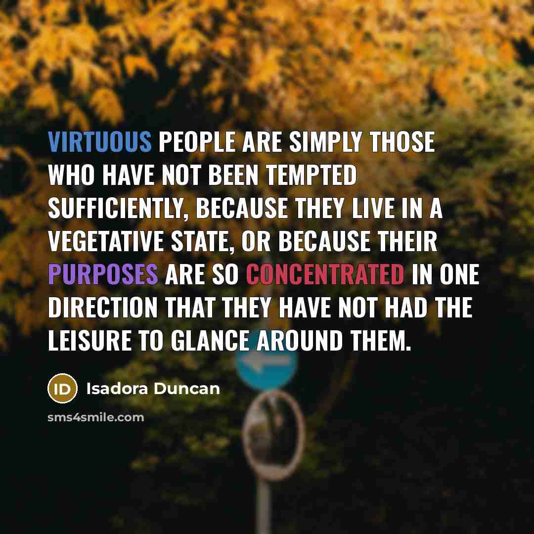“Virtuous people are simply those who have not been tempted sufficiently, because they live in a vegetative state, or because their purposes are so concentrated in one direction that they have not had the leisure to glance around them.” quote by Isadora Duncan