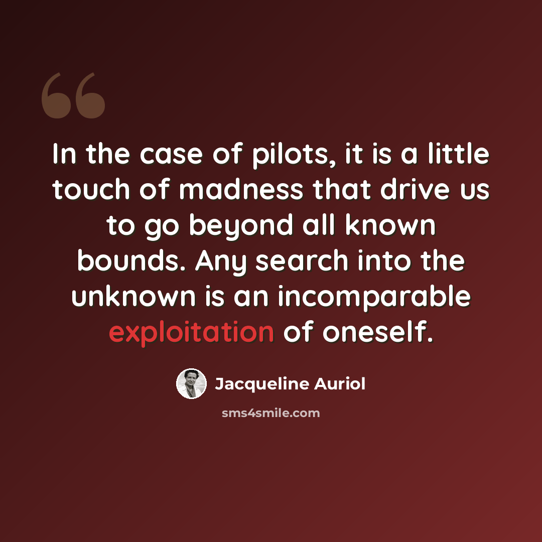 “In the case of pilots, it is a little touch of madness that drive us to go beyond all known bounds. Any search into the unknown is an incomparable exploitation of oneself.” quote by Jacqueline Auriol