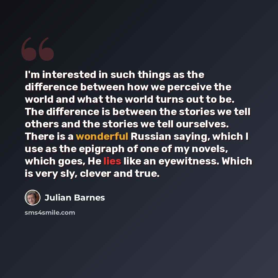 “I'm interested in such things as the difference between how we perceive the world and what the world turns out to be. The difference is between the stories we tell others and the stories we tell ourselves. There is a wonderful Russian saying, which I use as the epigraph of one of my novels, which…” quote by Julian Barnes