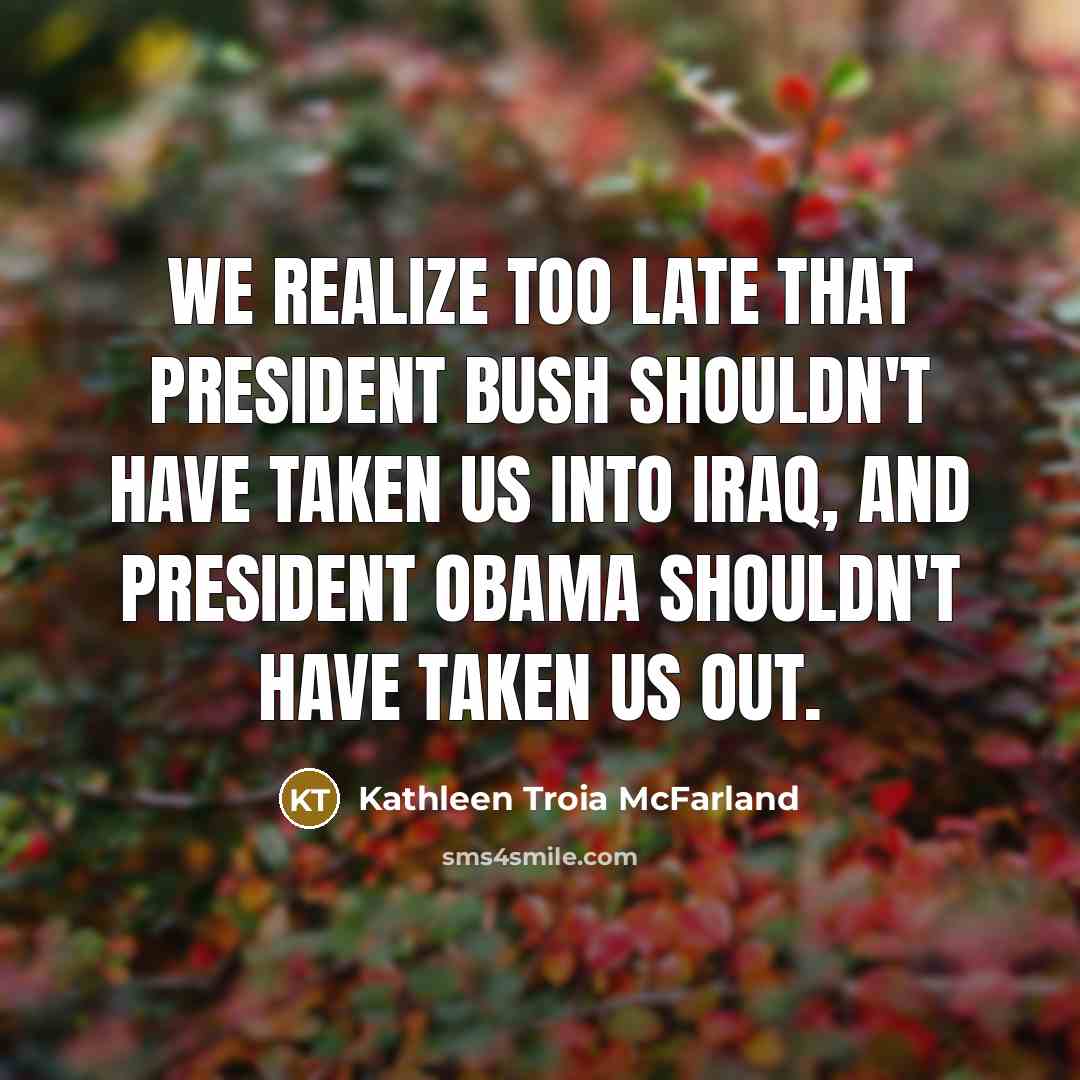 “We realize too late that President Bush shouldn't have taken us into Iraq, and President Obama shouldn't have taken us out.” quote by Kathleen Troia McFarland