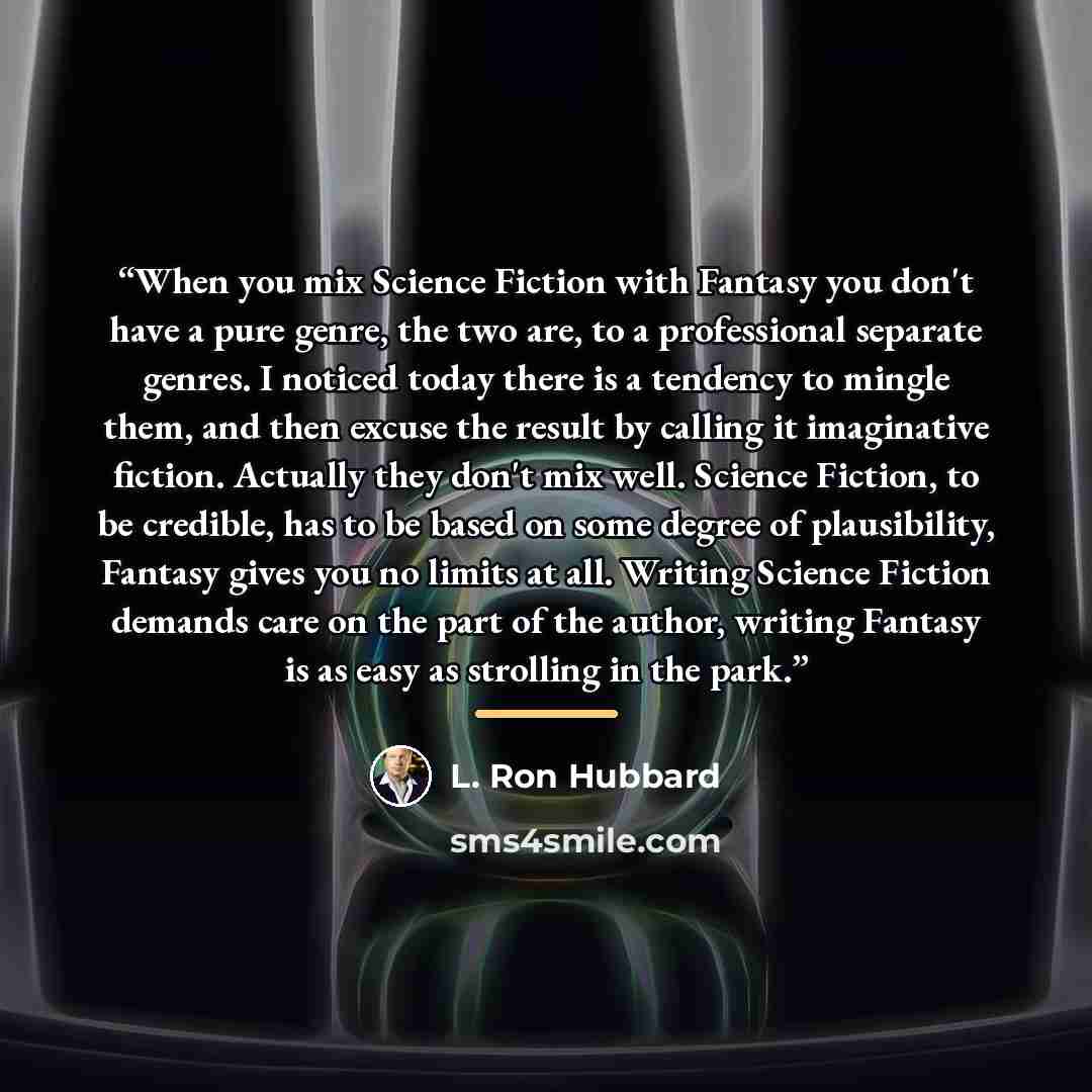 “When you mix Science Fiction with Fantasy you don't have a pure genre, the two are, to a professional separate genres. I noticed today there is a tendency to mingle them, and then excuse the result by calling it imaginative fiction. Actually they don't mix well. Science Fiction, to be credible…” quote by L. Ron Hubbard