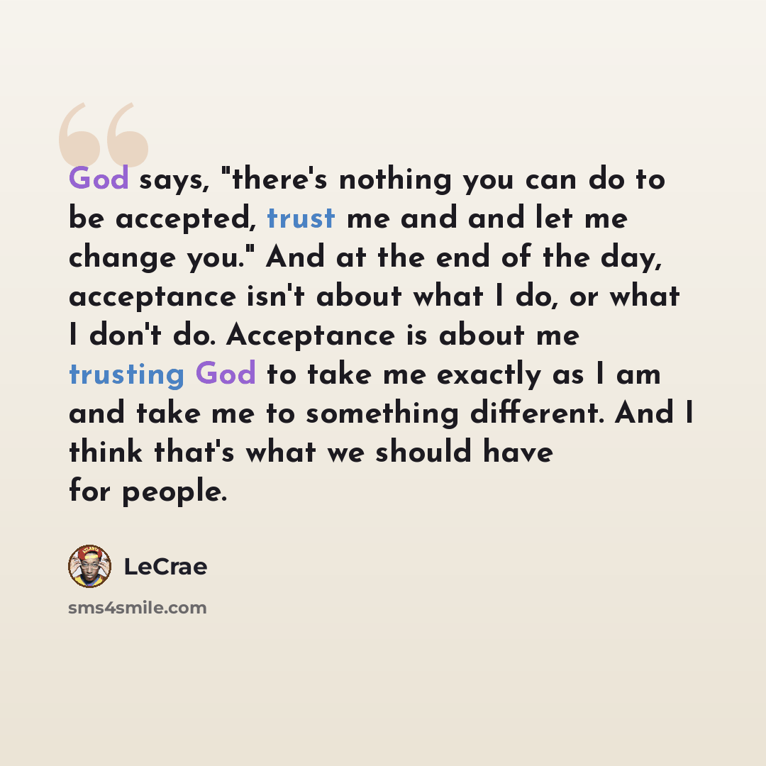 “God says, "there's nothing you can do to be accepted, trust me and and let me change you." And at the end of the day, acceptance isn't about what I do, or what I don't do. Acceptance is about me trusting God to take me exactly as I am and take me to something different. And I think that's what we…” quote by LeCrae