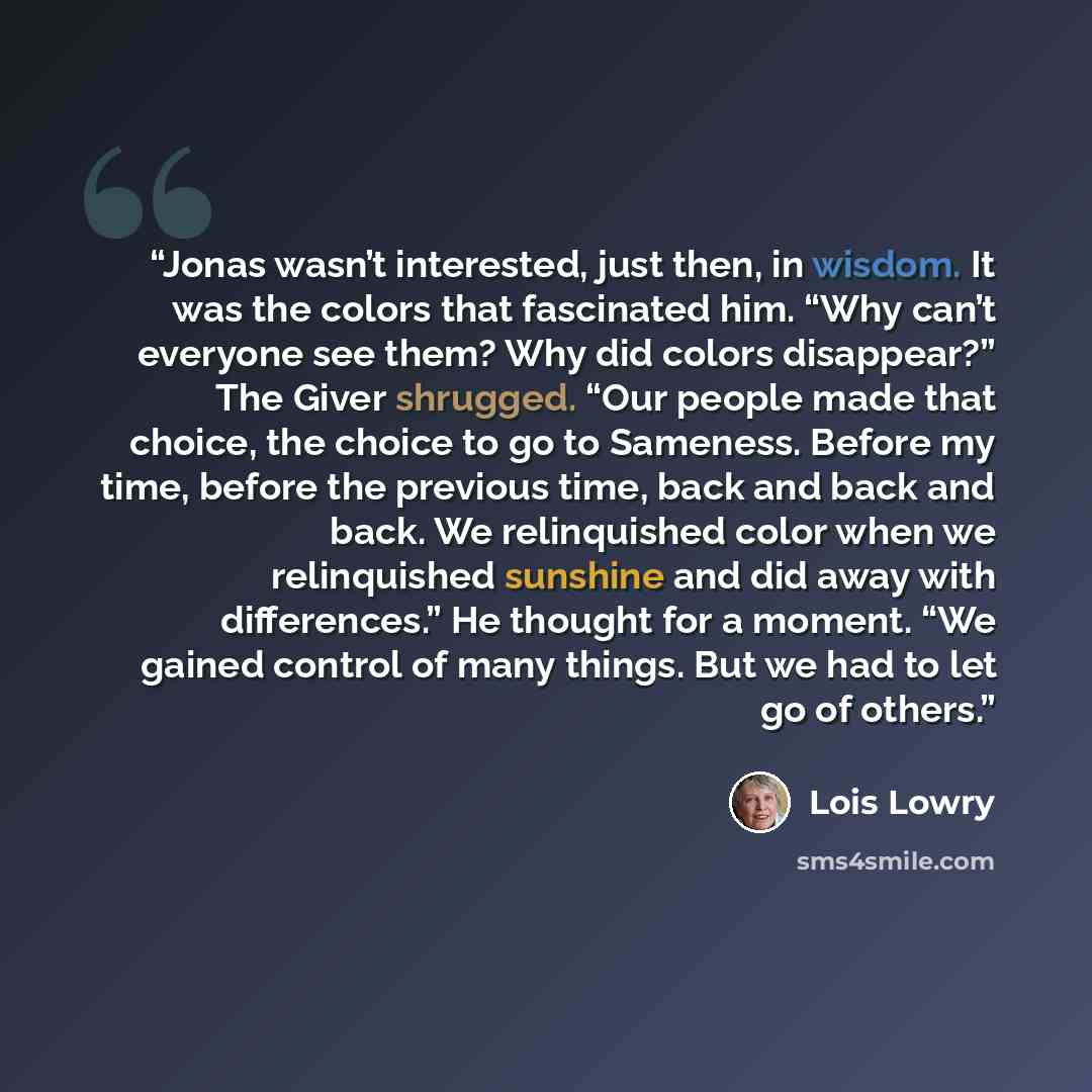 “Jonas wasn’t interested, just then, in wisdom. It was the colors that fascinated him. “Why can’t everyone see them? Why did colors disappear?” The Giver shrugged. “Our people made that choice, the choice to go to Sameness. Before my time, before the previous time, back and back and back. We…” quote by Lois Lowry
