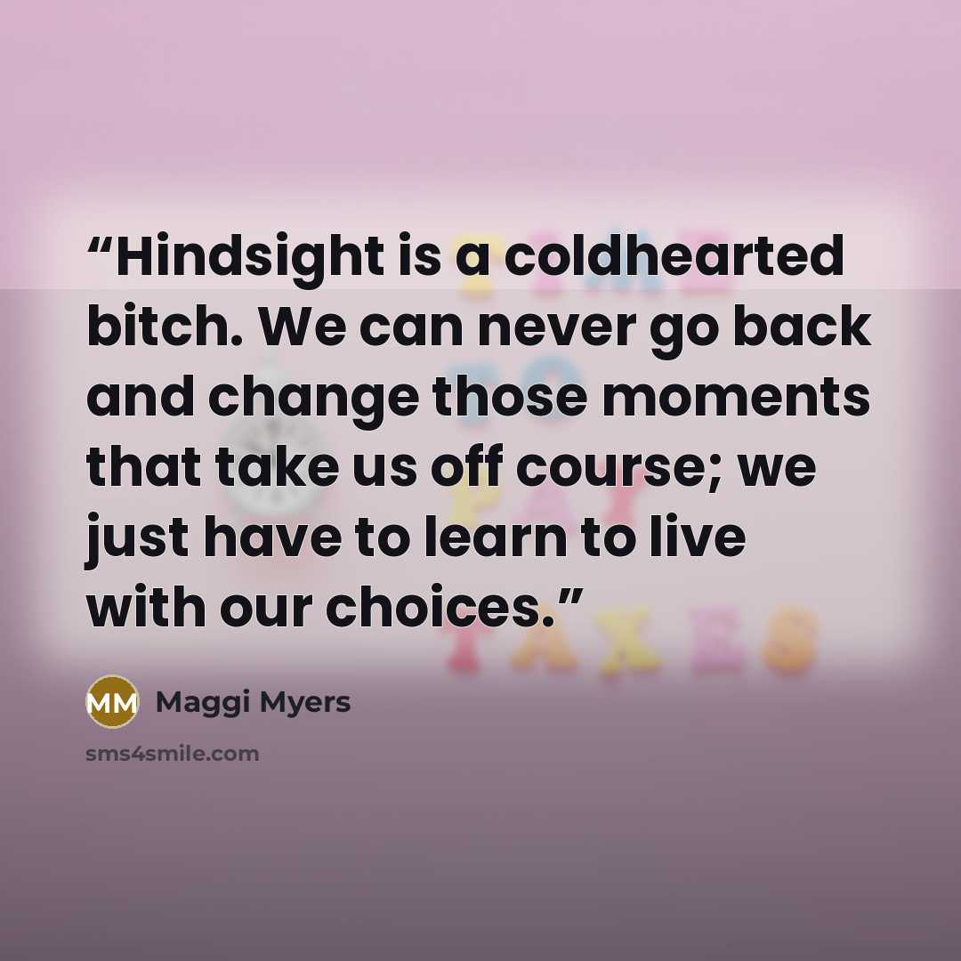 “Hindsight is a coldhearted bitch. We can never go back and change those moments that take us off course; we just have to learn to live with our choices.” quote by Maggi Myers