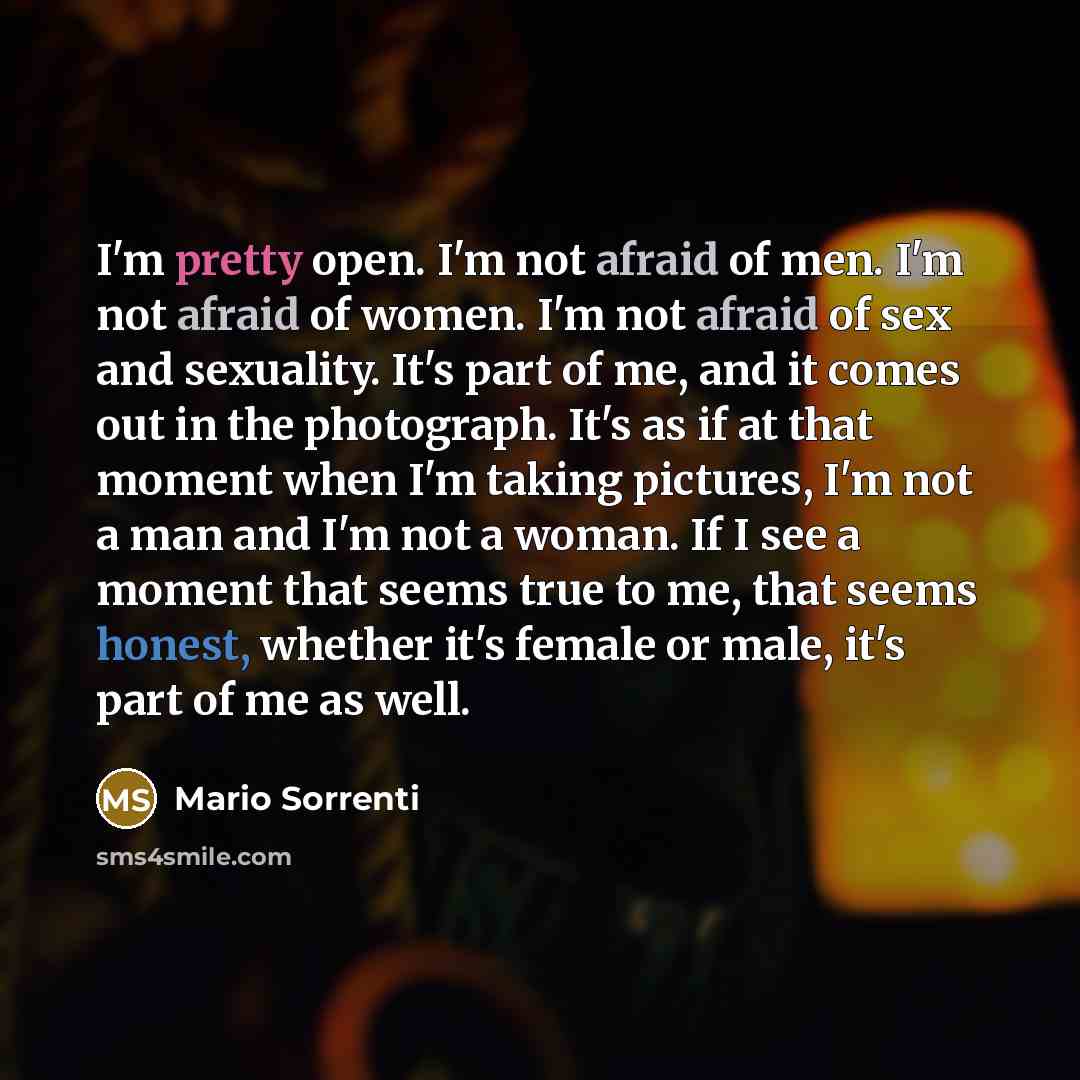 “I'm pretty open. I'm not afraid of men. I'm not afraid of women. I'm not afraid of sex and sexuality. It's part of me, and it comes out in the photograph. It's as if at that moment when I'm taking pictures, I'm not a man and I'm not a woman. If I see a moment that seems true to me, that seems…” quote by Mario Sorrenti