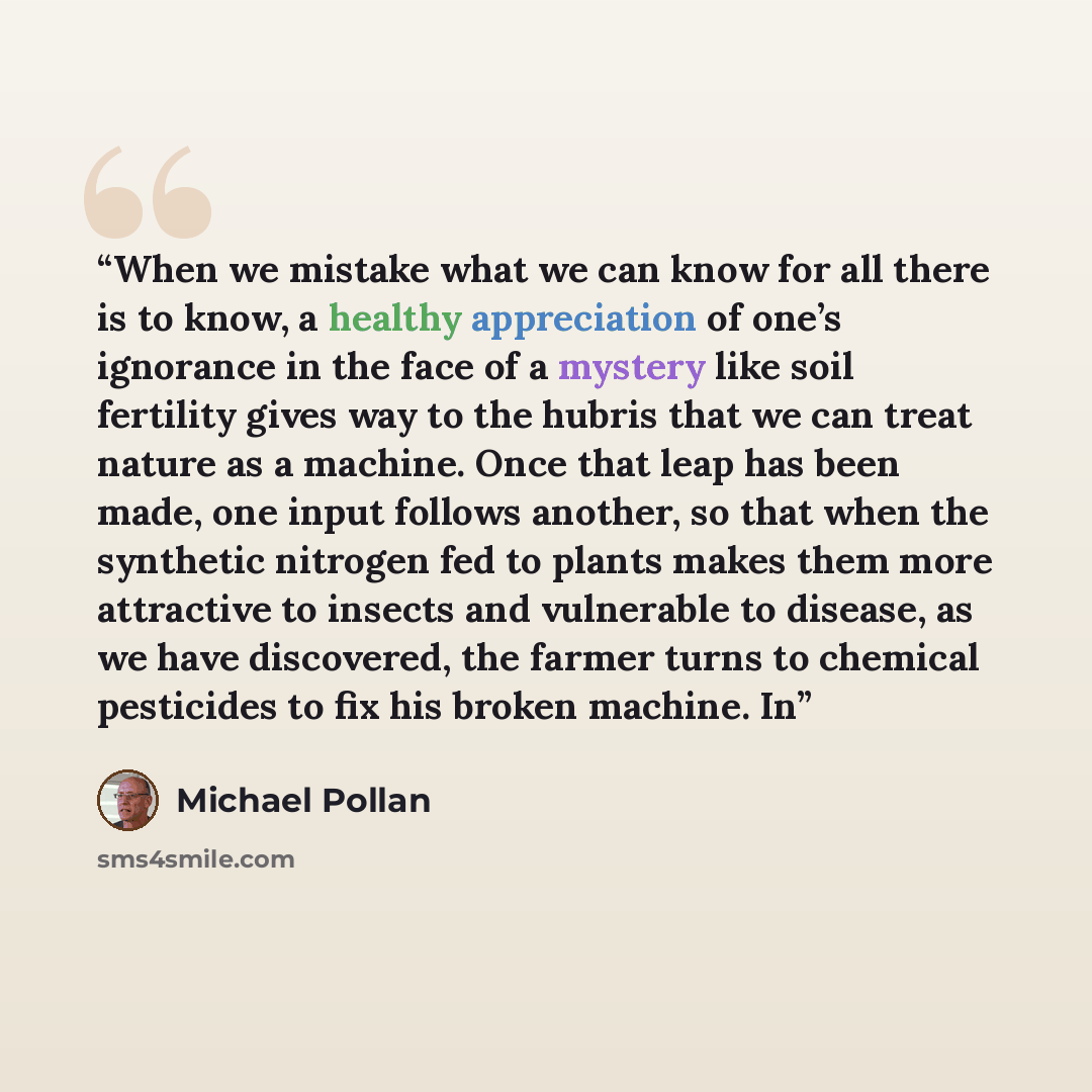 “When we mistake what we can know for all there is to know, a healthy appreciation of one’s ignorance in the face of a mystery like soil fertility gives way to the hubris that we can treat nature as a machine. Once that leap has been made, one input follows another, so that when the synthetic…” quote by Michael Pollan