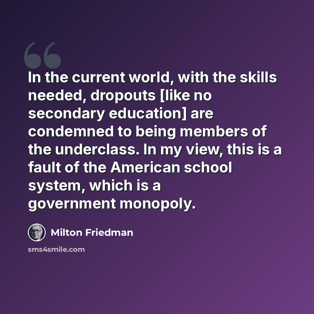 “In the current world, with the skills needed, dropouts [like no secondary education] are condemned to being members of the underclass. In my view, this is a fault of the American school system, which is a government monopoly.” quote by Milton Friedman