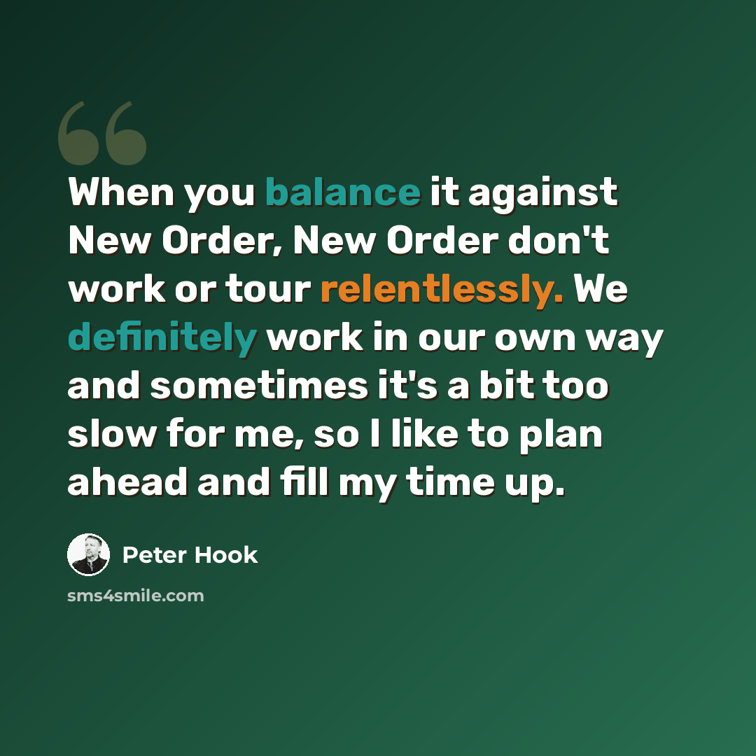 “When you balance it against New Order, New Order don't work or tour relentlessly. We definitely work in our own way and sometimes it's a bit too slow for me, so I like to plan ahead and fill my time up.” quote by Peter Hook