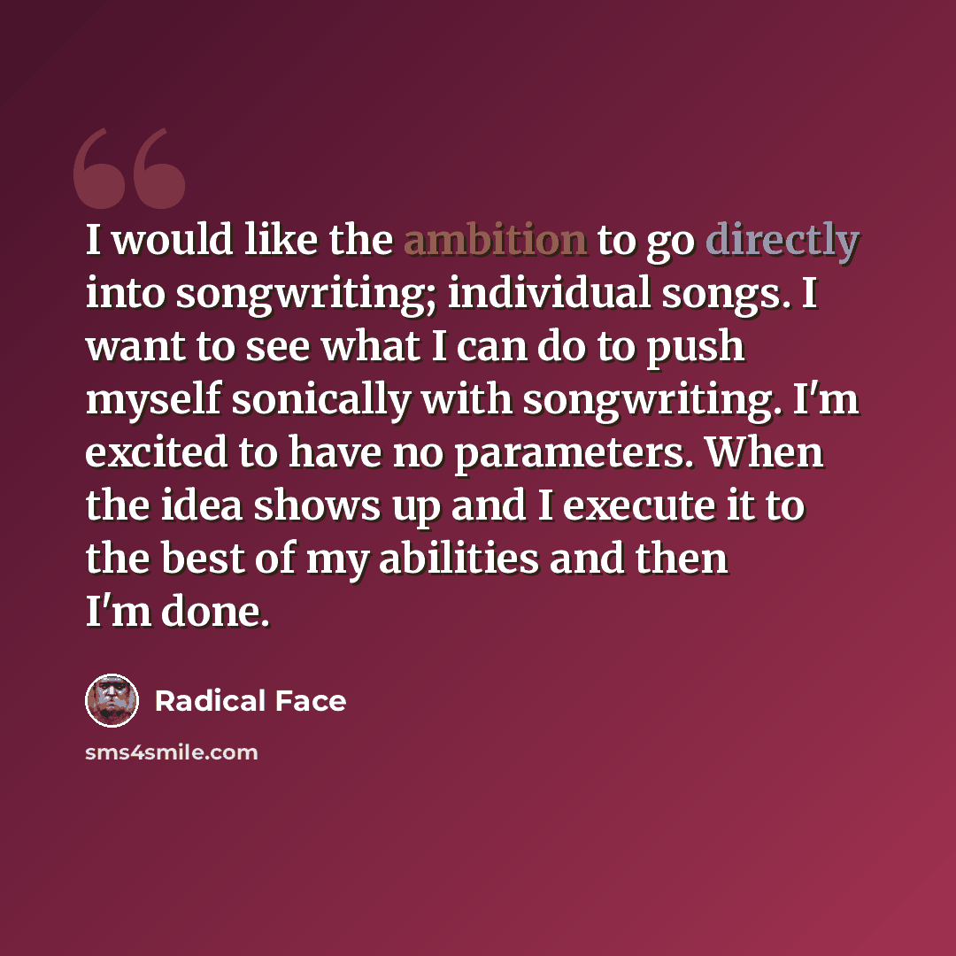 “I would like the ambition to go directly into songwriting; individual songs. I want to see what I can do to push myself sonically with songwriting. I'm excited to have no parameters. When the idea shows up and I execute it to the best of my abilities and then I'm done.” quote by Radical Face
