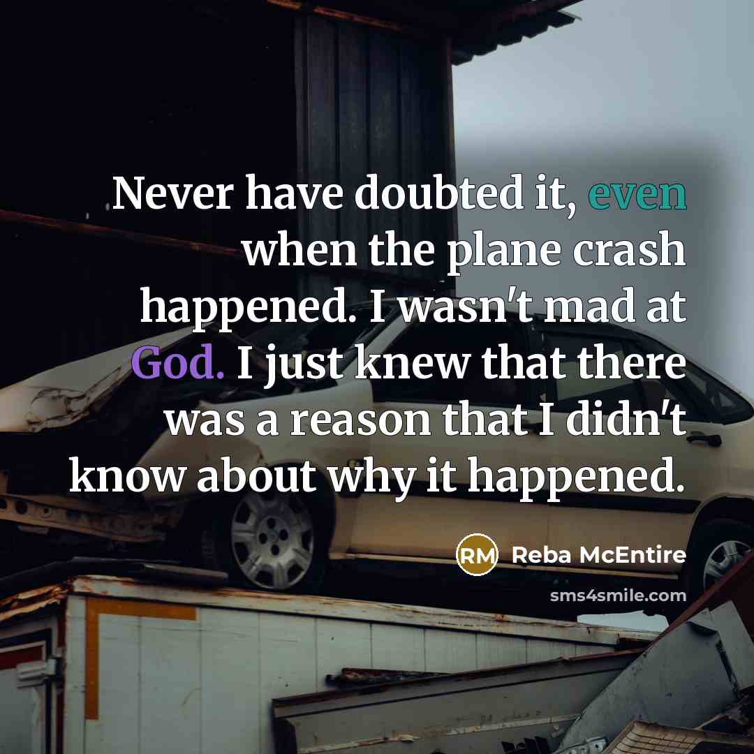 “Never have doubted it, even when the plane crash happened. I wasn't mad at God. I just knew that there was a reason that I didn't know about why it happened.” quote by Reba McEntire