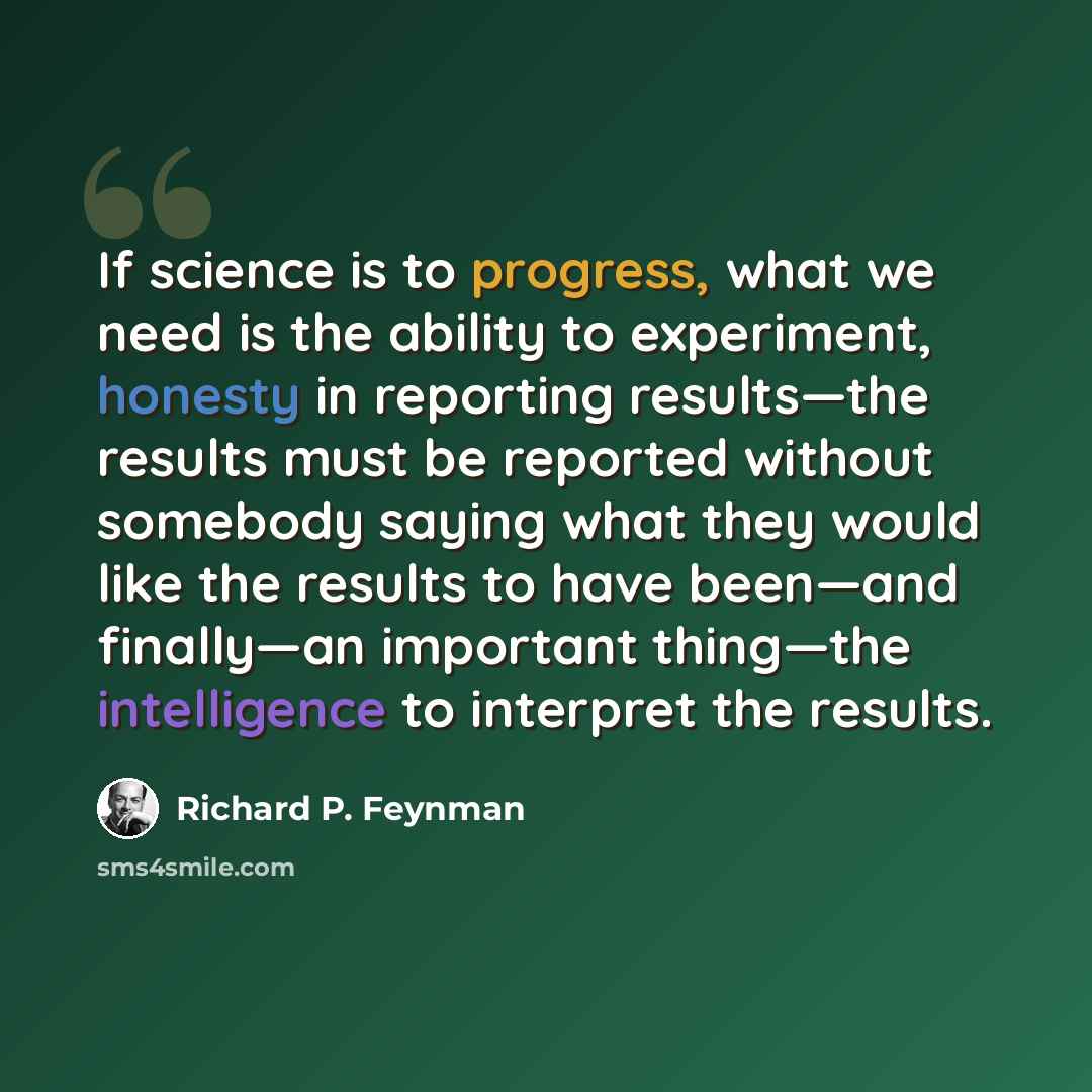 “If science is to progress, what we need is the ability to experiment, honesty in reporting results—the results must be reported without somebody saying what they would like the results to have been—and finally—an important thing—the intelligence to interpret the results.” quote by Richard P. Feynman