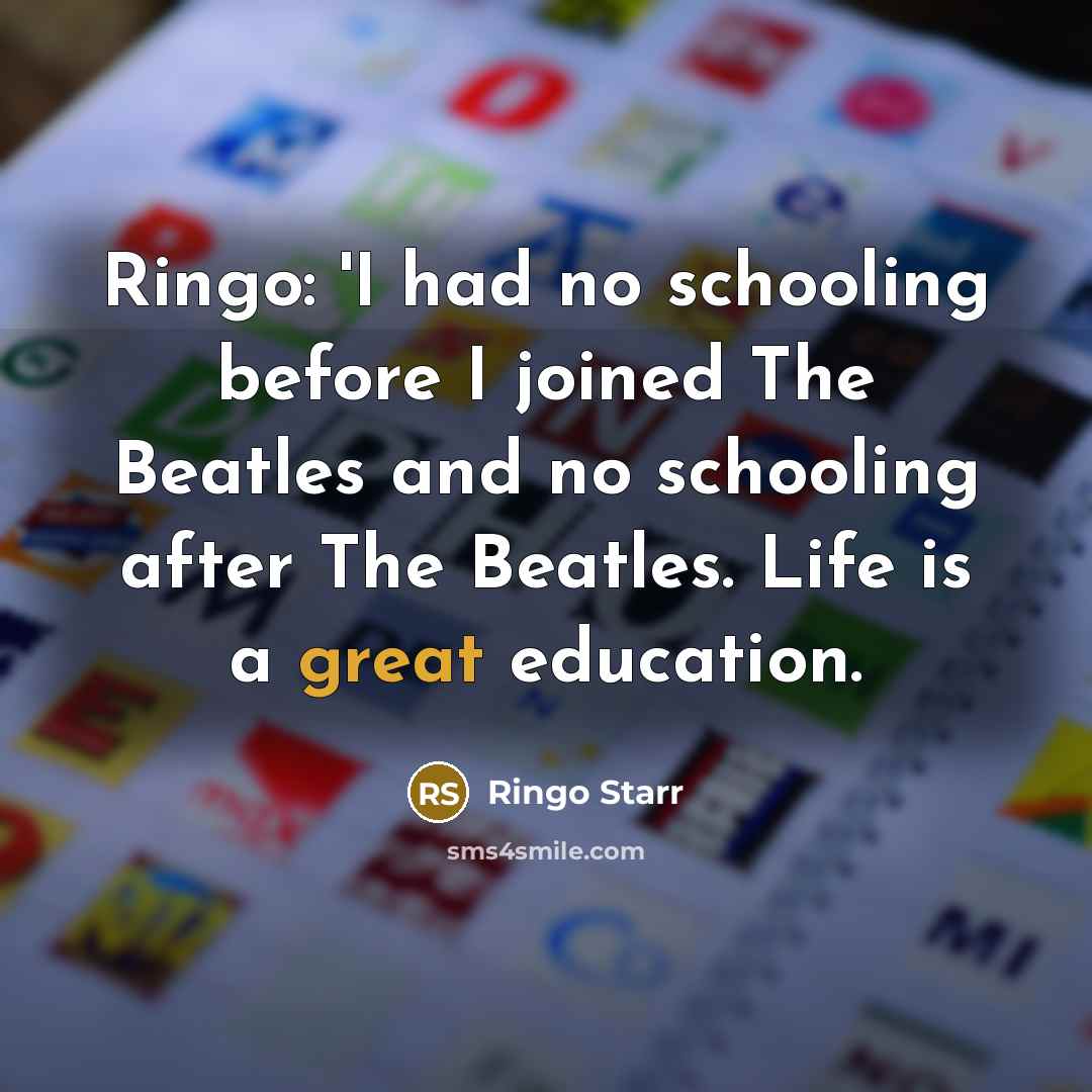 “Ringo: 'I had no schooling before I joined The Beatles and no schooling after The Beatles. Life is a great education.” quote by Ringo Starr