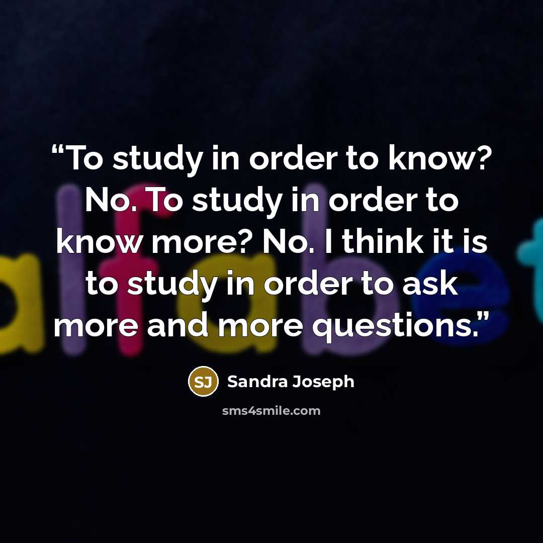 “To study in order to know? No. To study in order to know more? No. I think it is to study in order to ask more and more questions.” quote by Sandra Joseph