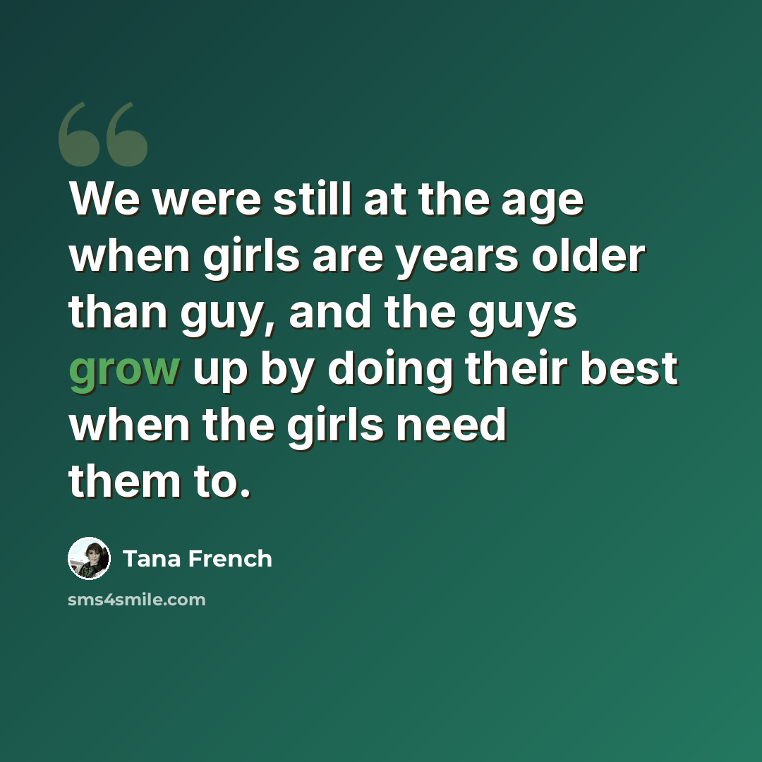 “We were still at the age when girls are years older than guy, and the guys grow up by doing their best when the girls need them to.” quote by Tana French
