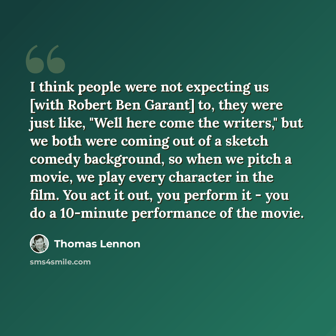 “I think people were not expecting us [with Robert Ben Garant] to, they were just like, "Well here come the writers," but we both were coming out of a sketch comedy background, so when we pitch a movie, we play every character in the film. You act it out, you perform it - you do a 10-minute…” quote by Thomas Lennon