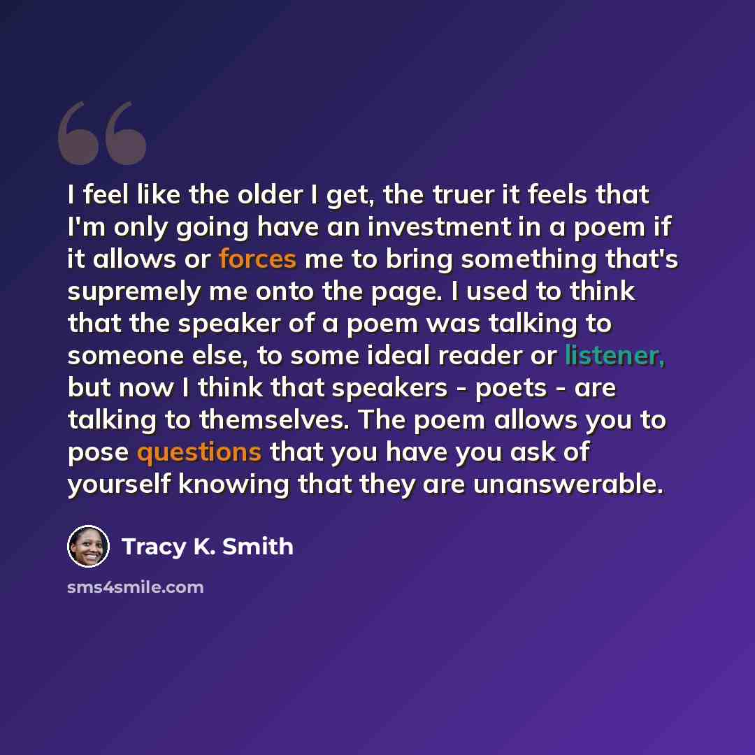 “I feel like the older I get, the truer it feels that I'm only going have an investment in a poem if it allows or forces me to bring something that's supremely me onto the page. I used to think that the speaker of a poem was talking to someone else, to some ideal reader or listener, but now I think…” quote by Tracy K. Smith