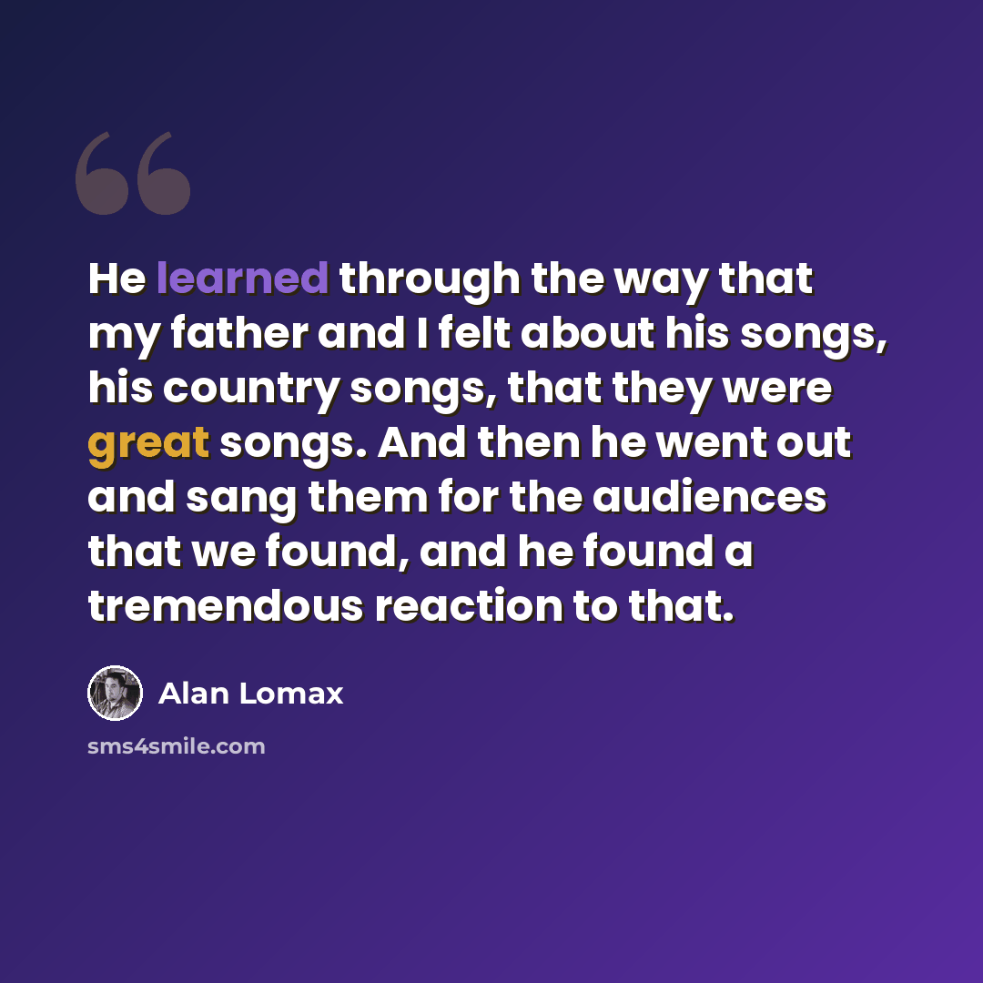 “He learned through the way that my father and I felt about his songs, his country songs, that they were great songs. And then he went out and sang them for the audiences that we found, and he found a tremendous reaction to that.” quote by Alan Lomax