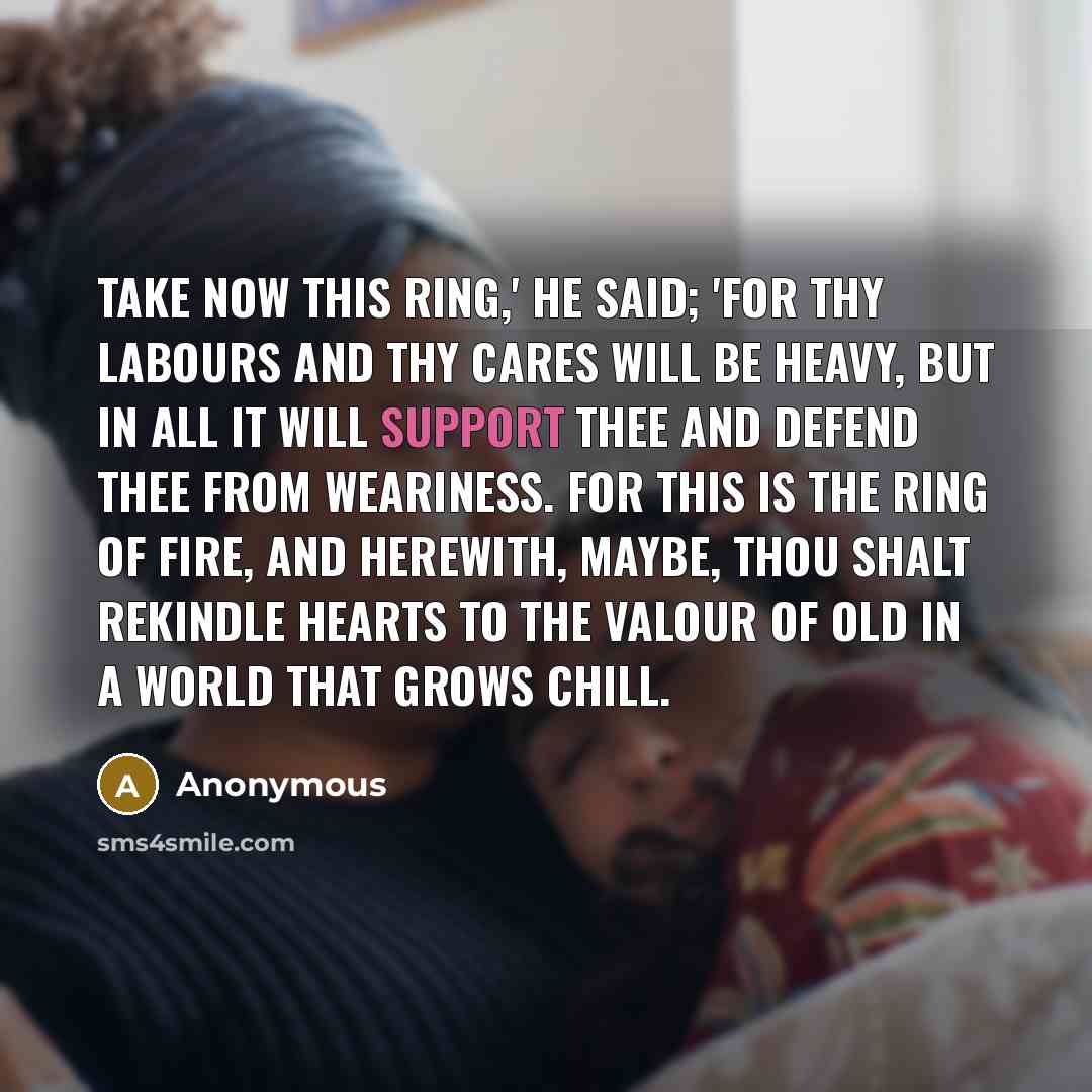 “Take now this Ring,' he said; 'for thy labours and thy cares will be heavy, but in all it will support thee and defend thee from weariness. For this is the Ring of Fire, and herewith, maybe, thou shalt rekindle hearts to the valour of old in a world that grows chill.” quote by Anonymous
