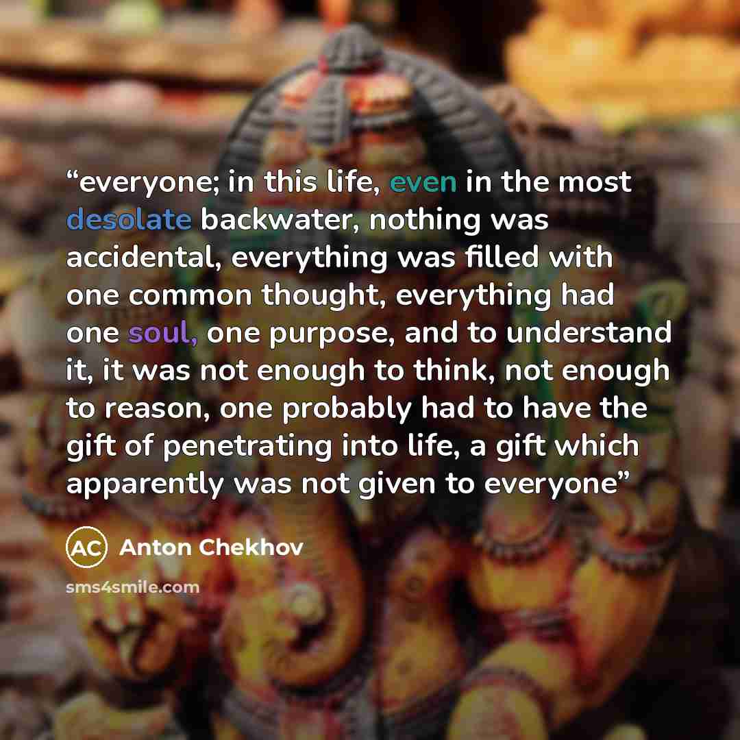 “everyone; in this life, even in the most desolate backwater, nothing was accidental, everything was filled with one common thought, everything had one soul, one purpose, and to understand it, it was not enough to think, not enough to reason, one probably had to have the gift of penetrating into…” quote by Anton Chekhov