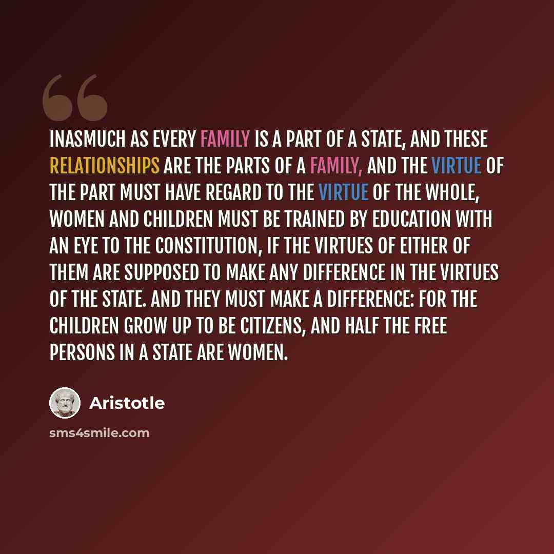 “Inasmuch as every family is a part of a state, and these relationships are the parts of a family, and the virtue of the part must have regard to the virtue of the whole, women and children must be trained by education with an eye to the constitution, if the virtues of either of them are supposed…” quote by Aristotle