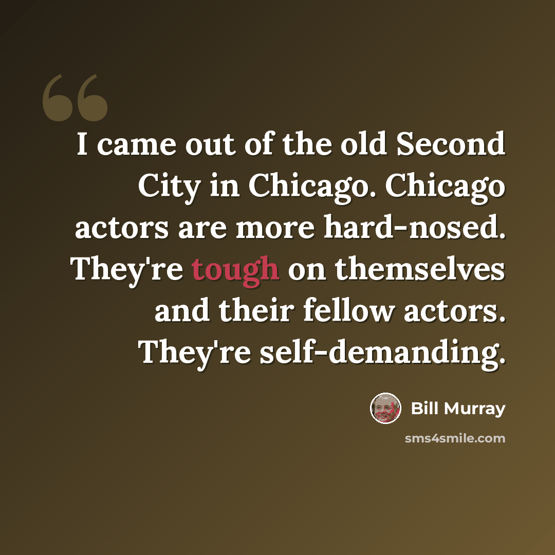 “I came out of the old Second City in Chicago. Chicago actors are more hard-nosed. They're tough on themselves and their fellow actors. They're self-demanding.” quote by Bill Murray