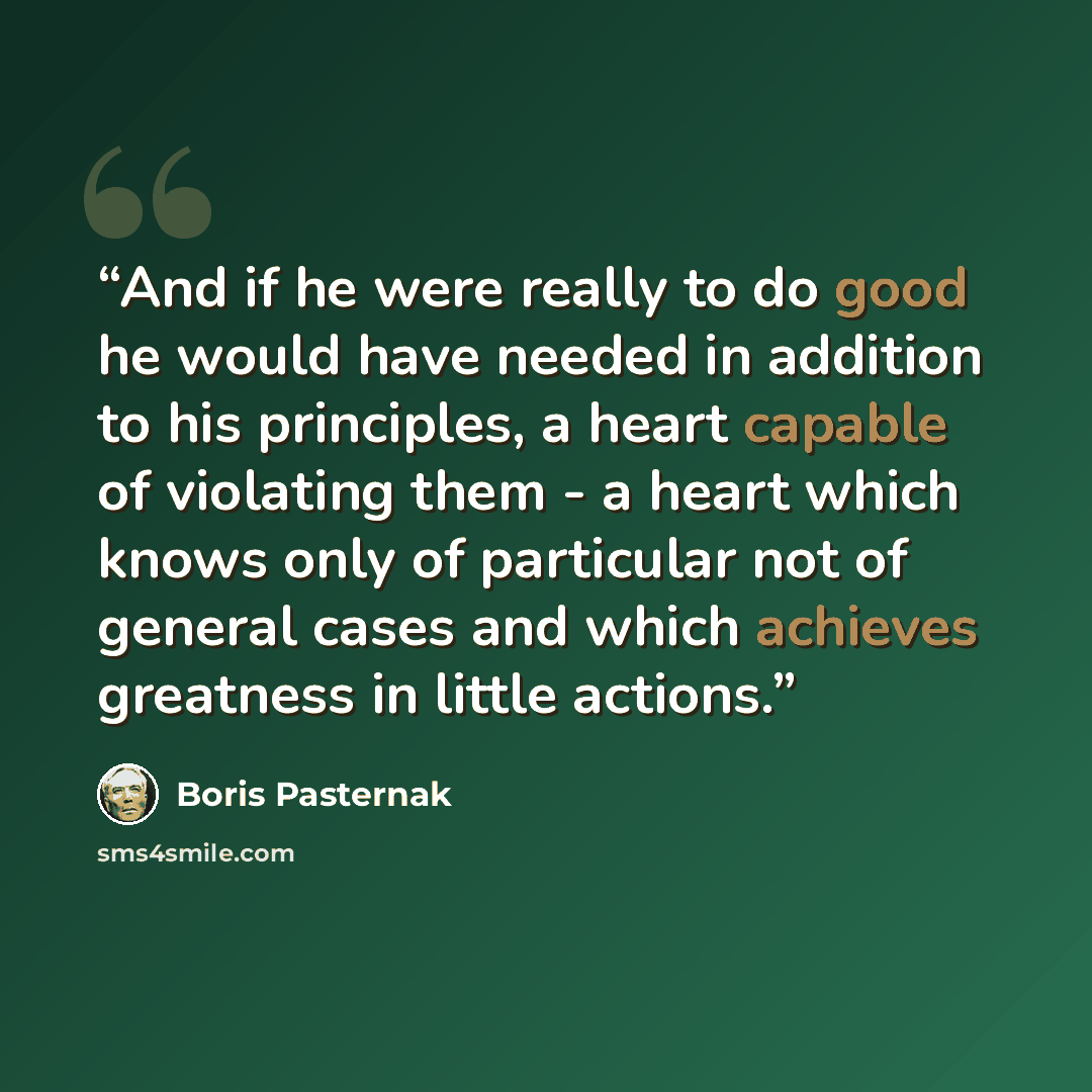 “And if he were really to do good he would have needed in addition to his principles, a heart capable of violating them - a heart which knows only of particular not of general cases and which achieves greatness in little actions.” quote by Boris Pasternak