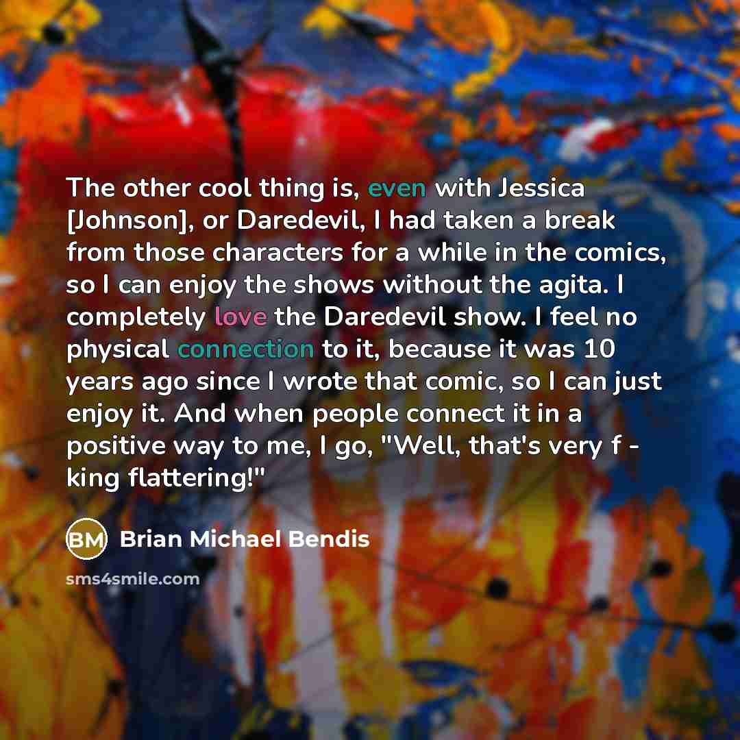 “The other cool thing is, even with Jessica [Johnson], or Daredevil, I had taken a break from those characters for a while in the comics, so I can enjoy the shows without the agita. I completely love the Daredevil show. I feel no physical connection to it, because it was 10 years ago since I wrote…” quote by Brian Michael Bendis