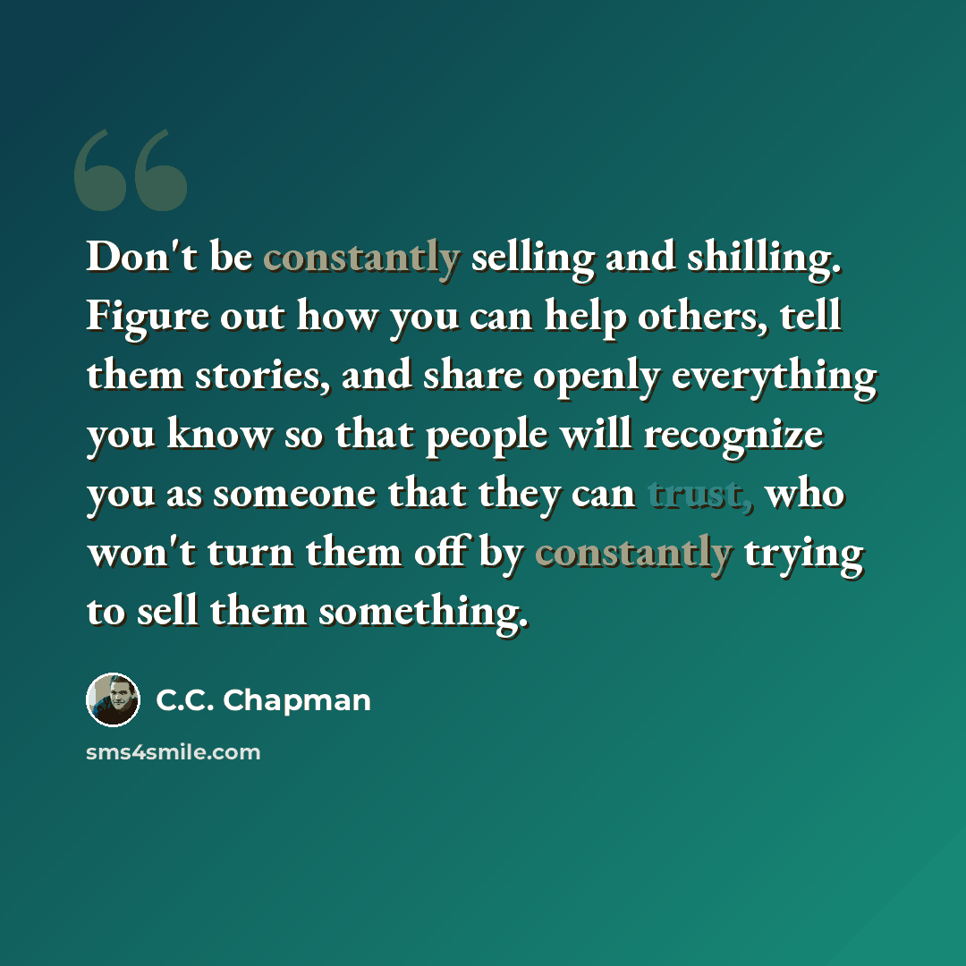 “Don't be constantly selling and shilling. Figure out how you can help others, tell them stories, and share openly everything you know so that people will recognize you as someone that they can trust, who won't turn them off by constantly trying to sell them something.” quote by C.C. Chapman