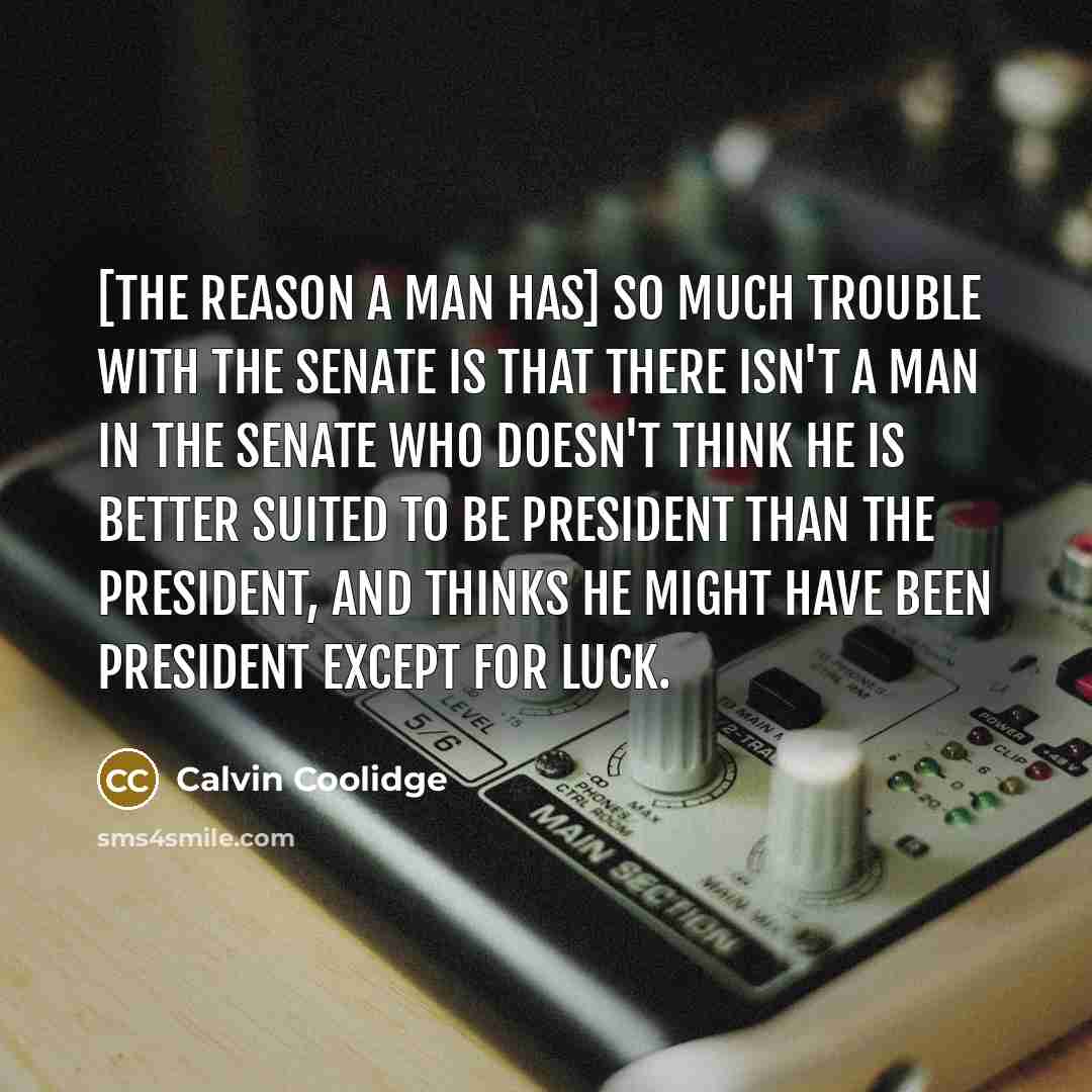 “[The reason a man has] so much trouble with the Senate is that there isn't a man in the Senate who doesn't think he is better suited to be President than the President, and thinks he might have been President except for luck.” quote by Calvin Coolidge