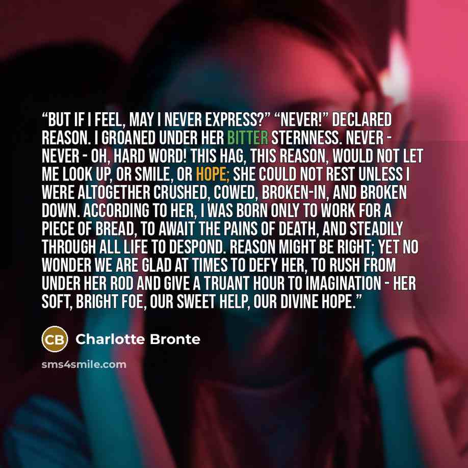 “But if I feel, may I never express?” “Never!” declared Reason. I groaned under her bitter sternness. Never - never - oh, hard word! This hag, this Reason, would not let me look up, or smile, or hope; she could not rest unless I were altogether crushed, cowed, broken-in, and broken down. According…” quote by Charlotte Brontë