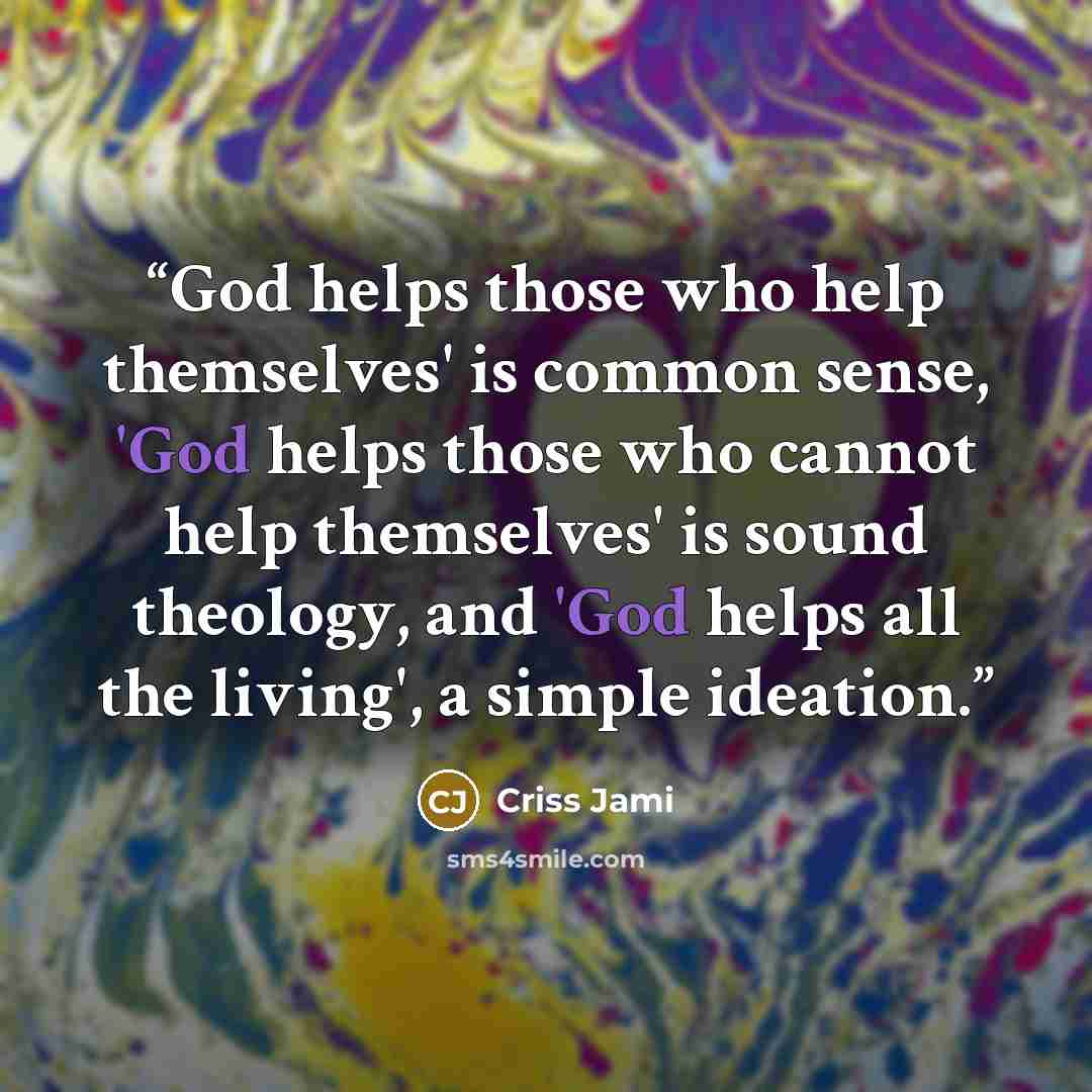 “God helps those who help themselves' is common sense, 'God helps those who cannot help themselves' is sound theology, and 'God helps all the living', a simple ideation.” quote by Criss Jami