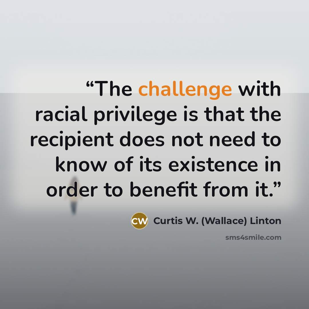 “The challenge with racial privilege is that the recipient does not need to know of its existence in order to benefit from it.” quote by Curtis W. (Wallace) Linton