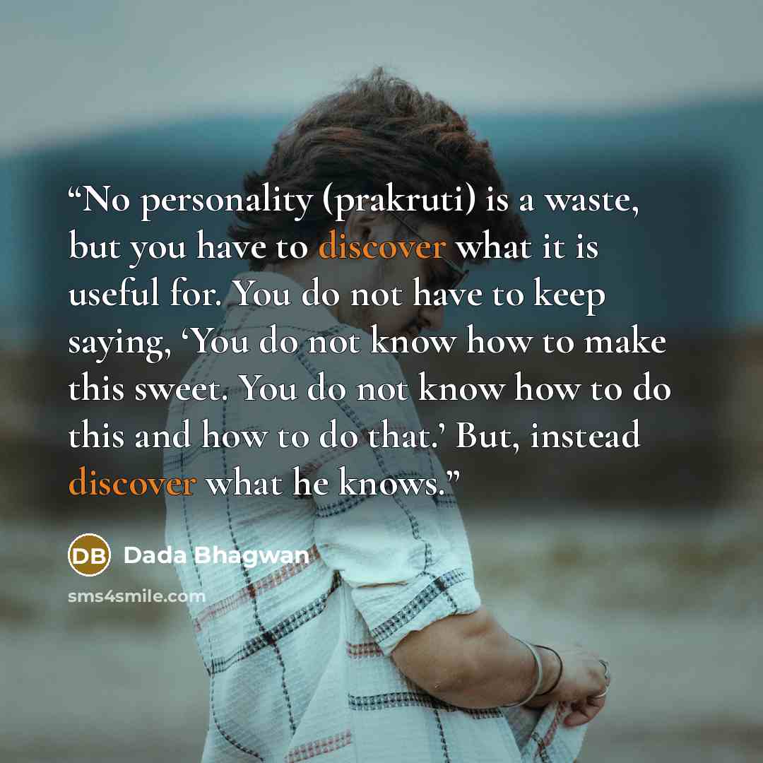 “No personality (prakruti) is a waste, but you have to discover what it is useful for. You do not have to keep saying, ‘You do not know how to make this sweet. You do not know how to do this and how to do that.’ But, instead discover what he knows.” quote by Dada Bhagwan