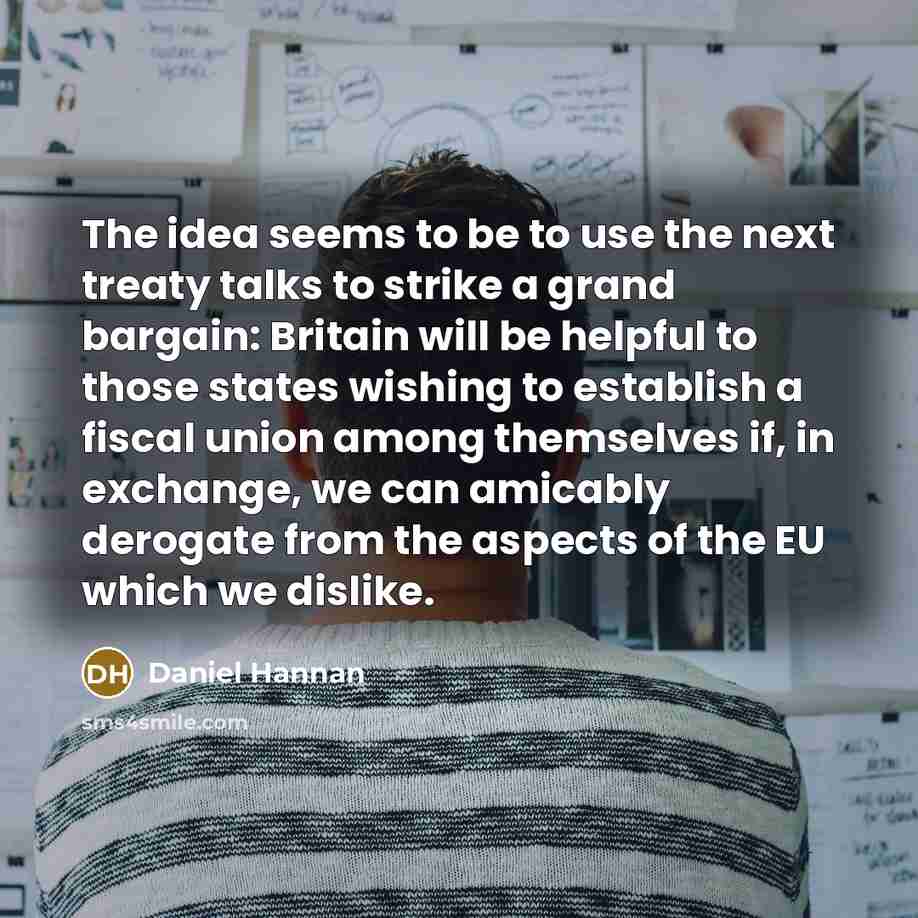 “The idea seems to be to use the next treaty talks to strike a grand bargain: Britain will be helpful to those states wishing to establish a fiscal union among themselves if, in exchange, we can amicably derogate from the aspects of the EU which we dislike.” quote by Daniel Hannan